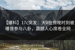 【爆料】17c突发：大V在傍晚时刻被曝曾参与八卦，震撼人心席卷全网