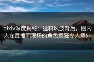 pixiv深度揭秘：猛料风波背后，圈内人在直播间现场的角色疯狂令人意外