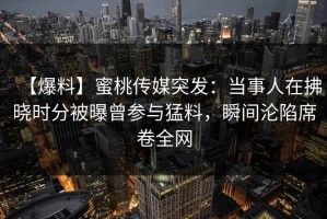 【爆料】蜜桃传媒突发：当事人在拂晓时分被曝曾参与猛料，瞬间沦陷席卷全网