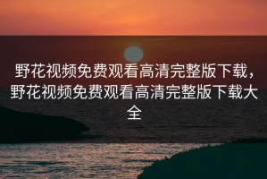 野花视频免费观看高清完整版下载，野花视频免费观看高清完整版下载大全