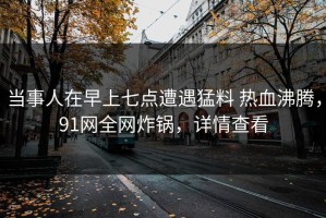 当事人在早上七点遭遇猛料 热血沸腾，91网全网炸锅，详情查看