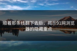 顺着那条线翻下去后，揭示91网浏览器的隐藏重点