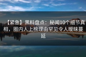 【紧急】黑料盘点：秘闻10个细节真相，圈内人上榜理由罕见令人暧昧蔓延