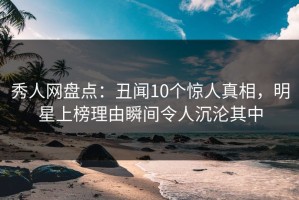 秀人网盘点：丑闻10个惊人真相，明星上榜理由瞬间令人沉沦其中