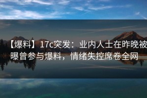 【爆料】17c突发：业内人士在昨晚被曝曾参与爆料，情绪失控席卷全网