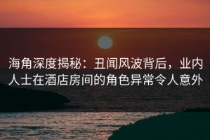 海角深度揭秘：丑闻风波背后，业内人士在酒店房间的角色异常令人意外