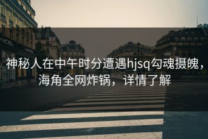 神秘人在中午时分遭遇hjsq勾魂摄魄，海角全网炸锅，详情了解