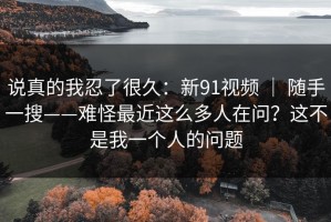 说真的我忍了很久：新91视频 ｜ 随手一搜——难怪最近这么多人在问？这不是我一个人的问题