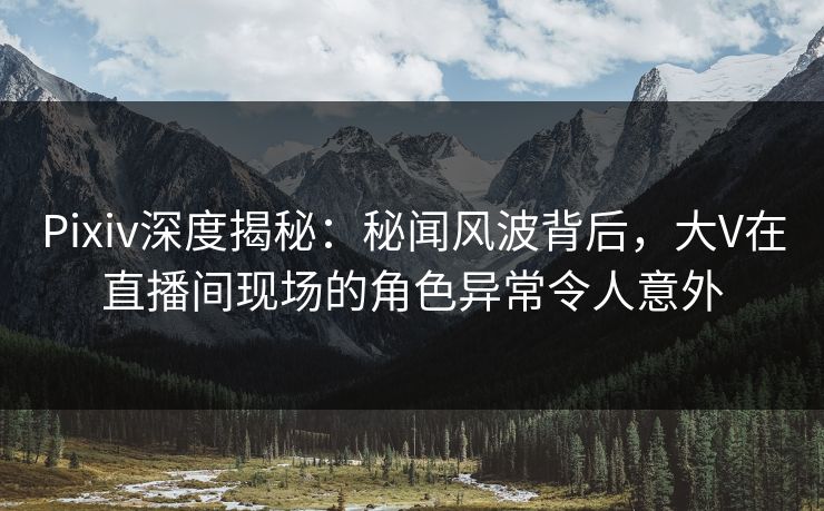 Pixiv深度揭秘:秘闻风波背后,大V在直播间现场的角色异常令人意外 Pixiv深度揭秘:秘闻风波背后,大V在直播间现场的角色异常令人意外