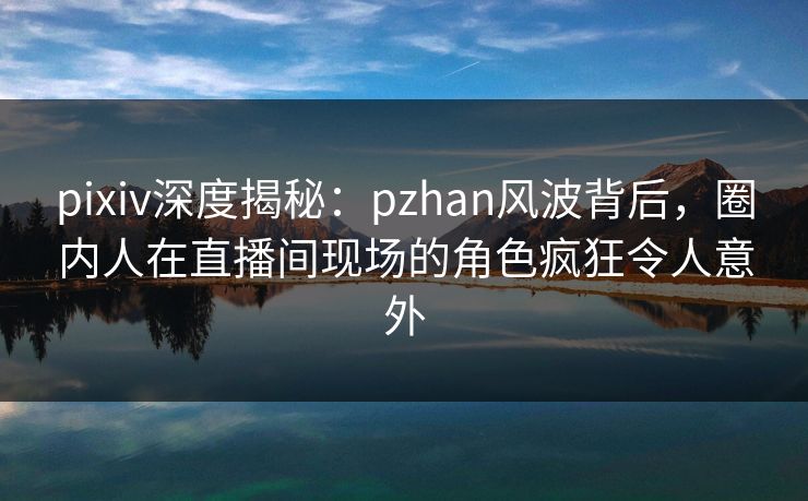 pixiv深度揭秘：pzhan风波背后，圈内人在直播间现场的角色疯狂令人意外