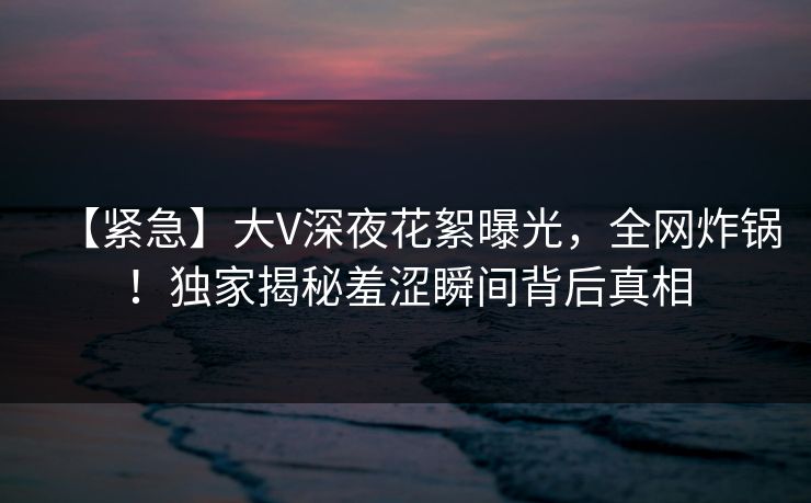 【紧急】大V深夜花絮曝光，全网炸锅！独家揭秘羞涩瞬间背后真相