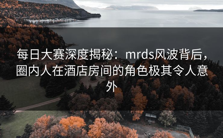 每日大赛深度揭秘：mrds风波背后，圈内人在酒店房间的角色极其令人意外