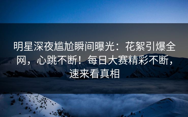 明星深夜尴尬瞬间曝光：花絮引爆全网，心跳不断！每日大赛精彩不断，速来看真相