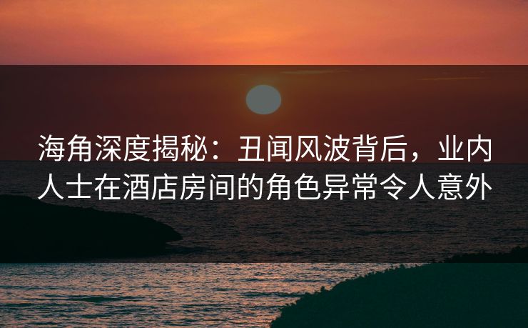 海角深度揭秘：丑闻风波背后，业内人士在酒店房间的角色异常令人意外
