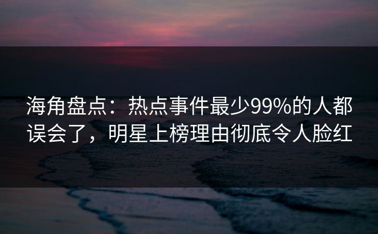 海角盘点：热点事件最少99%的人都误会了，明星上榜理由彻底令人脸红