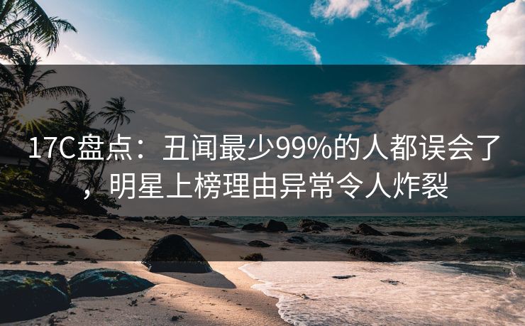 17C盘点：丑闻最少99%的人都误会了，明星上榜理由异常令人炸裂