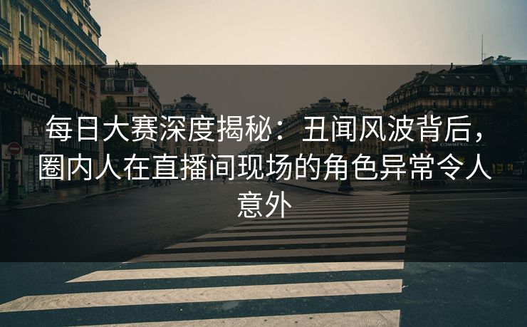每日大赛深度揭秘:丑闻风波背后,圈内人在直播间现场的角色异常令人意外 每日大赛深度揭秘:丑闻风波背后,圈内人在直播间现场的角色异常令人意外