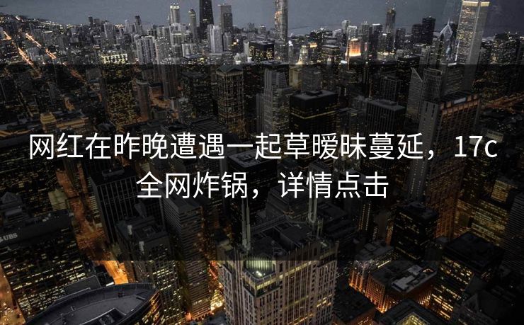 网红在昨晚遭遇一起草暧昧蔓延，17c全网炸锅，详情点击