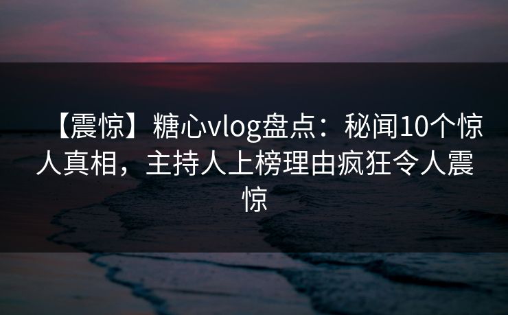 【震惊】糖心vlog盘点:秘闻10个惊人真相,主持人上榜理由疯狂令人震惊 【震惊】糖心vlog盘点:秘闻10个惊人真相,主持人上榜理由疯狂令人震惊