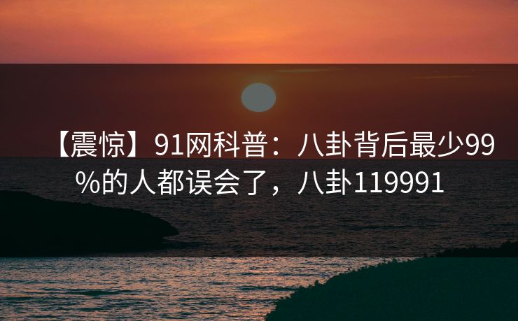 【震惊】91网科普：八卦背后最少99%的人都误会了，八卦119991