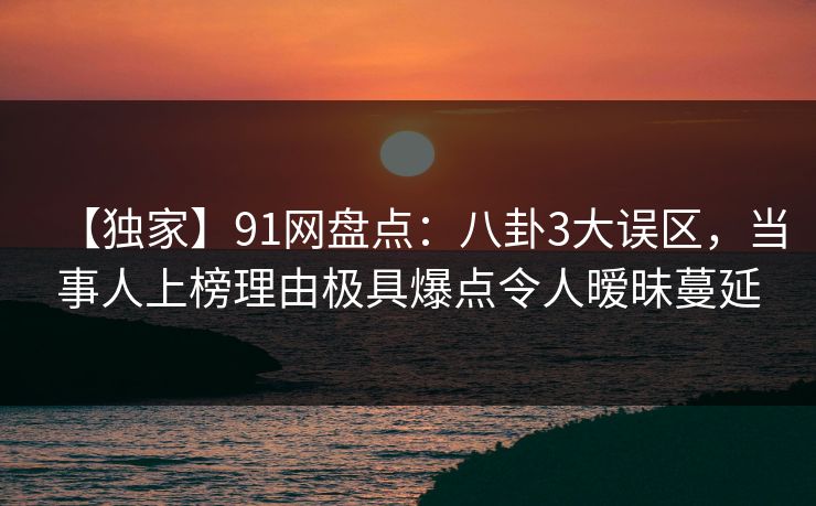 【独家】91网盘点：八卦3大误区，当事人上榜理由极具爆点令人暧昧蔓延