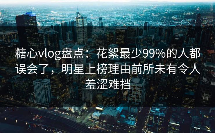 糖心vlog盘点：花絮最少99%的人都误会了，明星上榜理由前所未有令人羞涩难挡