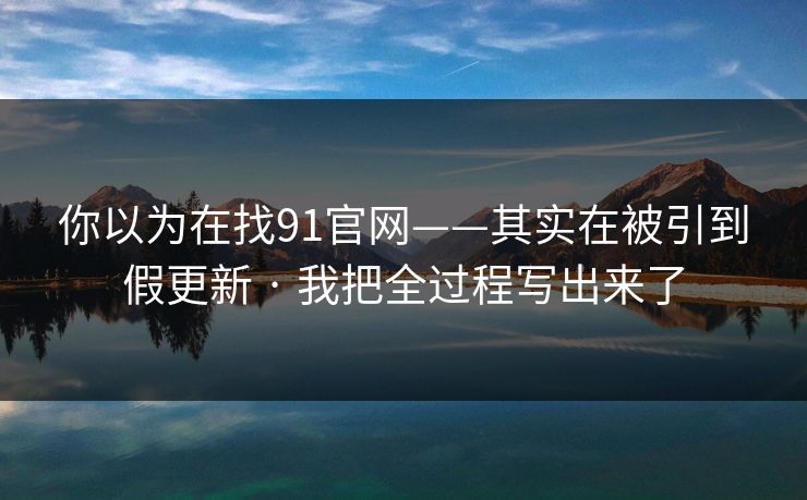 你以为在找91官网——其实在被引到假更新 · 我把全过程写出来了 你以为在找91官网——其实在被引到假更新 · 我把全过程写出来了