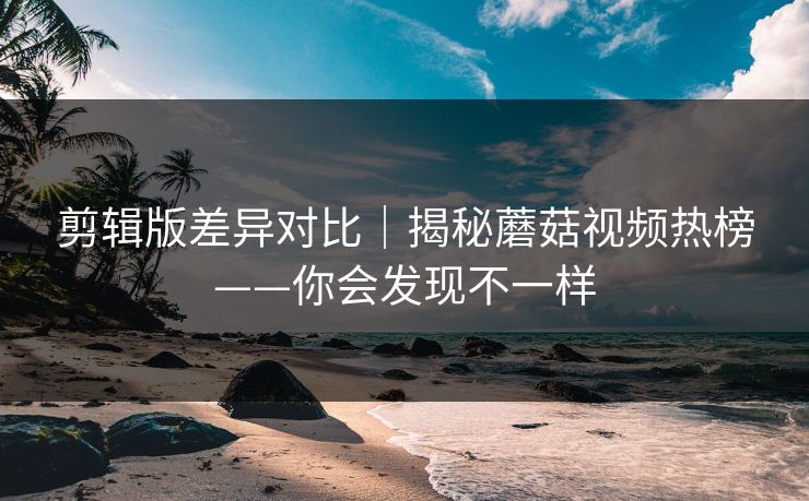 剪辑版差异对比｜揭秘蘑菇视频热榜——你会发现不一样