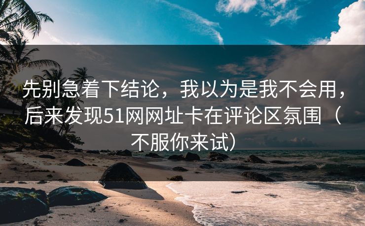 先别急着下结论，我以为是我不会用，后来发现51网网址卡在评论区氛围（不服你来试）