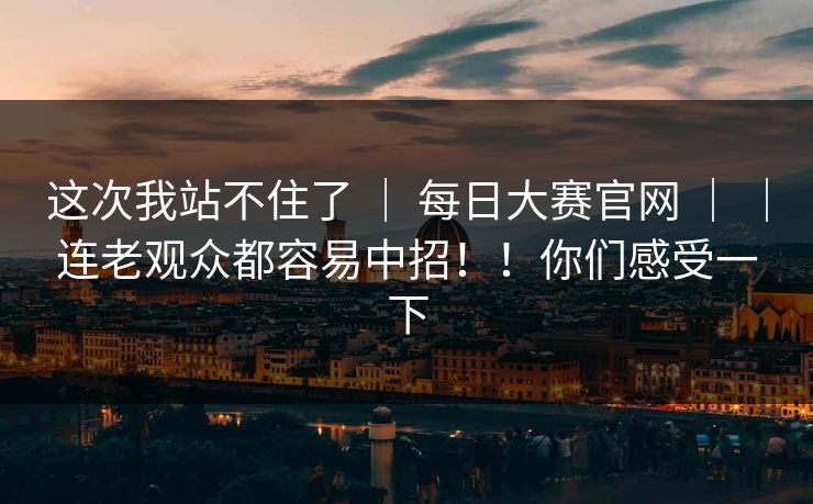 这次我站不住了 ｜ 每日大赛官网 ｜ ｜连老观众都容易中招！！你们感受一下