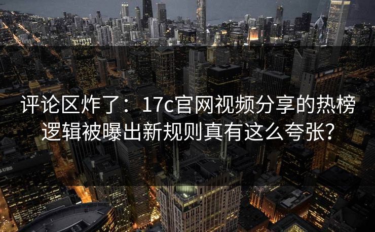 评论区炸了：17c官网视频分享的热榜逻辑被曝出新规则真有这么夸张？