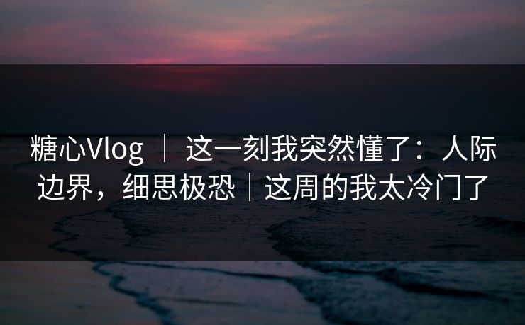 糖心Vlog ｜ 这一刻我突然懂了：人际边界，细思极恐｜这周的我太冷门了